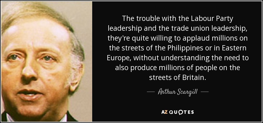 The trouble with the Labour Party leadership and the trade union leadership, they're quite willing to applaud millions on the streets of the Philippines or in Eastern Europe, without understanding the need to also produce millions of people on the streets of Britain. - Arthur Scargill