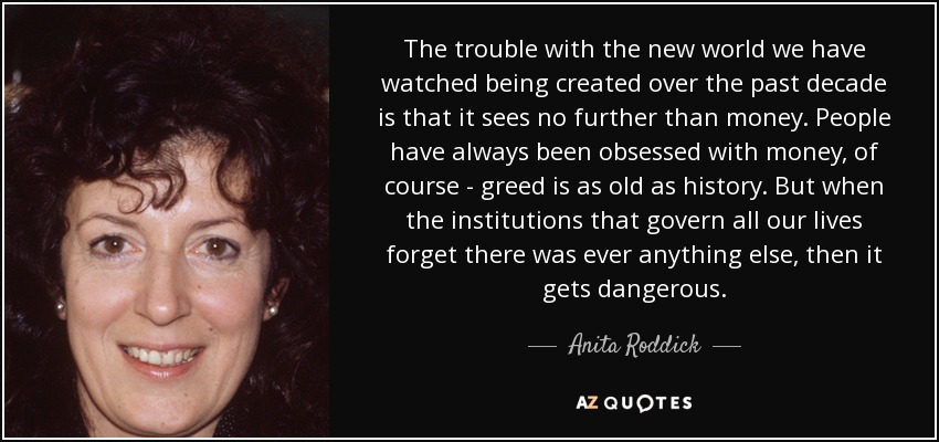 The trouble with the new world we have watched being created over the past decade is that it sees no further than money. People have always been obsessed with money, of course - greed is as old as history. But when the institutions that govern all our lives forget there was ever anything else, then it gets dangerous. - Anita Roddick