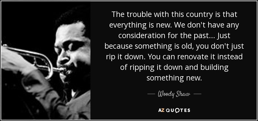 The trouble with this country is that everything is new. We don't have any consideration for the past... Just because something is old, you don't just rip it down. You can renovate it instead of ripping it down and building something new. - Woody Shaw