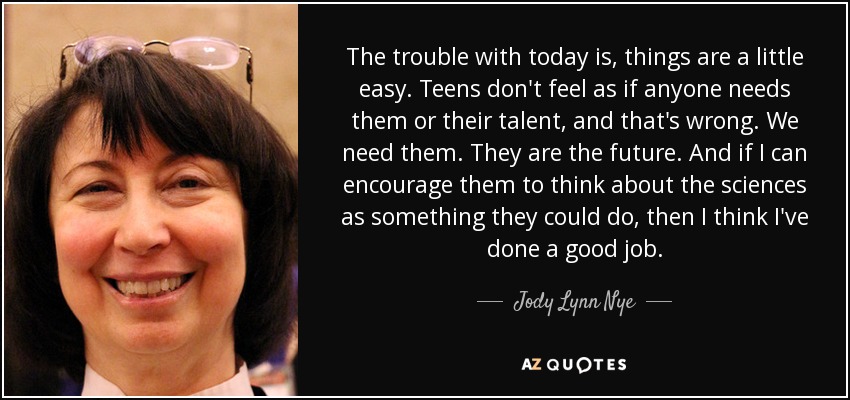 The trouble with today is, things are a little easy. Teens don't feel as if anyone needs them or their talent, and that's wrong. We need them. They are the future. And if I can encourage them to think about the sciences as something they could do, then I think I've done a good job. - Jody Lynn Nye