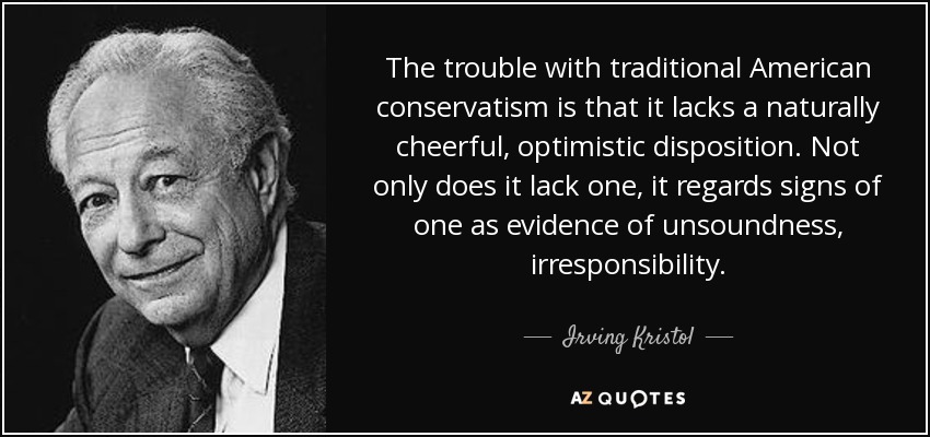 The trouble with traditional American conservatism is that it lacks a naturally cheerful, optimistic disposition. Not only does it lack one, it regards signs of one as evidence of unsoundness, irresponsibility. - Irving Kristol
