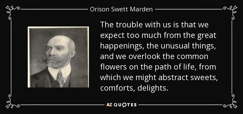 The trouble with us is that we expect too much from the great happenings, the unusual things, and we overlook the common flowers on the path of life, from which we might abstract sweets, comforts, delights. - Orison Swett Marden
