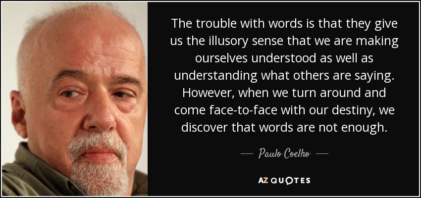 The trouble with words is that they give us the illusory sense that we are making ourselves understood as well as understanding what others are saying. However, when we turn around and come face-to-face with our destiny, we discover that words are not enough. - Paulo Coelho