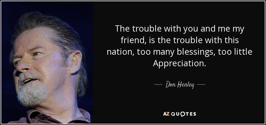 The trouble with you and me my friend, is the trouble with this nation, too many blessings, too little Appreciation. - Don Henley