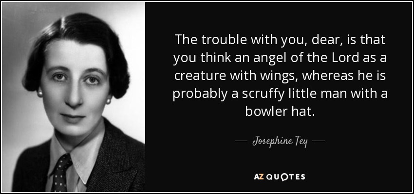 The trouble with you, dear, is that you think an angel of the Lord as a creature with wings, whereas he is probably a scruffy little man with a bowler hat. - Josephine Tey
