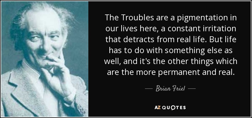 The Troubles are a pigmentation in our lives here, a constant irritation that detracts from real life. But life has to do with something else as well, and it's the other things which are the more permanent and real. - Brian Friel