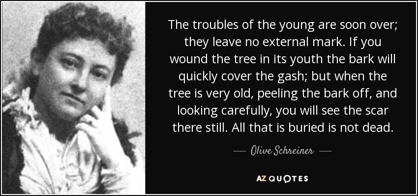 The troubles of the young are soon over; they leave no external mark. If you wound the tree in its youth the bark will quickly cover the gash; but when the tree is very old, peeling the bark off, and looking carefully, you will see the scar there still. All that is buried is not dead. - Olive Schreiner