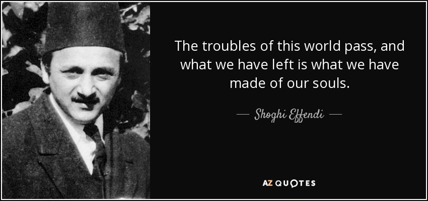 The troubles of this world pass, and what we have left is what we have made of our souls. - Shoghi Effendi