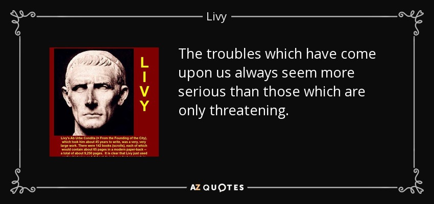 The troubles which have come upon us always seem more serious than those which are only threatening. - Livy