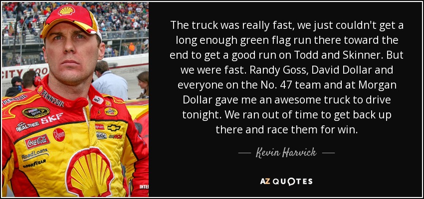 The truck was really fast, we just couldn't get a long enough green flag run there toward the end to get a good run on Todd and Skinner. But we were fast. Randy Goss, David Dollar and everyone on the No. 47 team and at Morgan Dollar gave me an awesome truck to drive tonight. We ran out of time to get back up there and race them for win. - Kevin Harvick