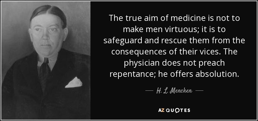 The true aim of medicine is not to make men virtuous; it is to safeguard and rescue them from the consequences of their vices. The physician does not preach repentance; he offers absolution. - H. L. Mencken