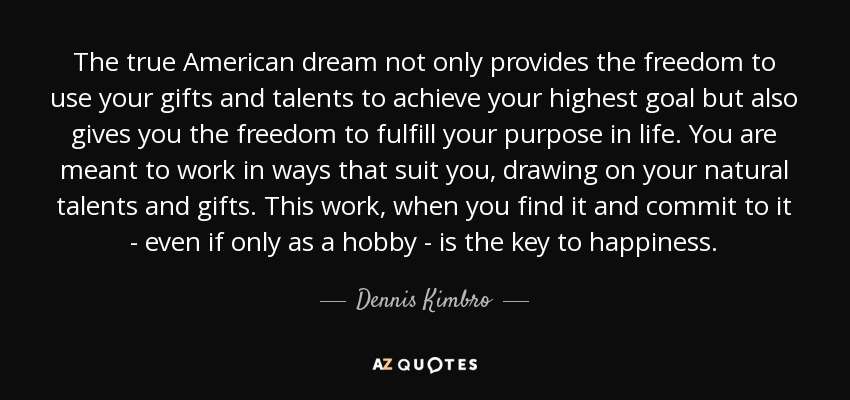 The true American dream not only provides the freedom to use your gifts and talents to achieve your highest goal but also gives you the freedom to fulfill your purpose in life. You are meant to work in ways that suit you, drawing on your natural talents and gifts. This work, when you find it and commit to it - even if only as a hobby - is the key to happiness. - Dennis Kimbro