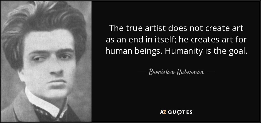 The true artist does not create art as an end in itself; he creates art for human beings. Humanity is the goal. - Bronislaw Huberman
