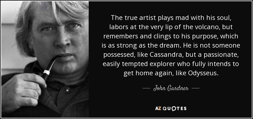 The true artist plays mad with his soul, labors at the very lip of the volcano, but remembers and clings to his purpose, which is as strong as the dream. He is not someone possessed, like Cassandra, but a passionate, easily tempted explorer who fully intends to get home again, like Odysseus. - John Gardner