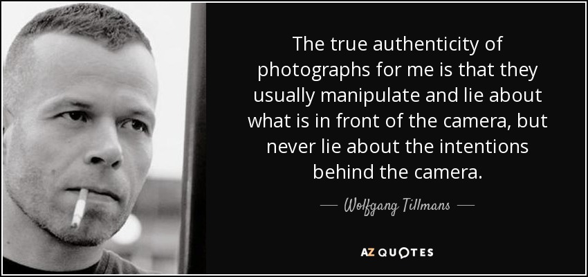 The true authenticity of photographs for me is that they usually manipulate and lie about what is in front of the camera, but never lie about the intentions behind the camera. - Wolfgang Tillmans