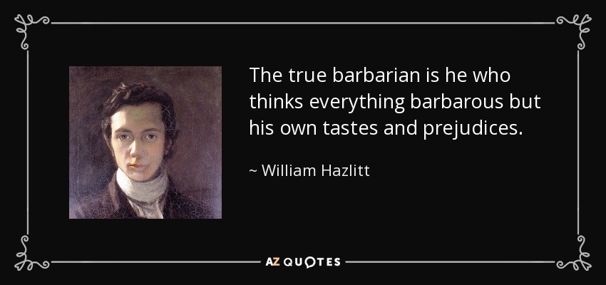 The true barbarian is he who thinks everything barbarous but his own tastes and prejudices. - William Hazlitt