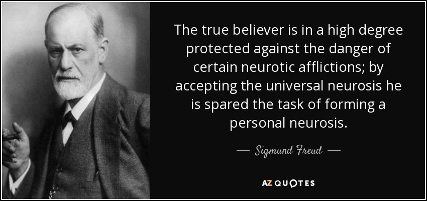 The true believer is in a high degree protected against the danger of certain neurotic afflictions; by accepting the universal neurosis he is spared the task of forming a personal neurosis. - Sigmund Freud