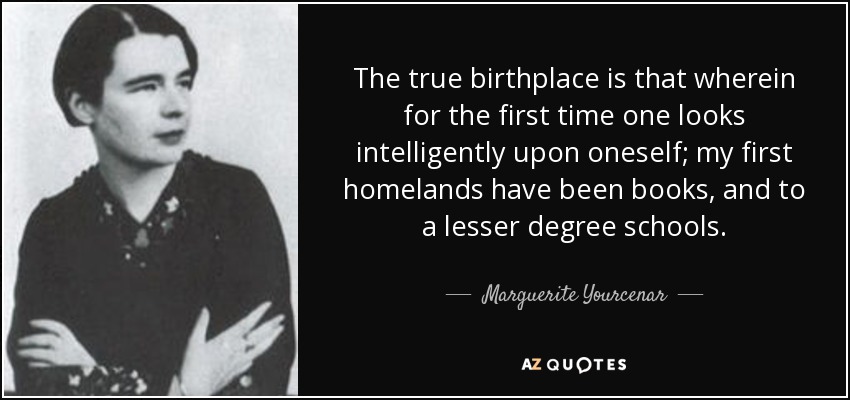 The true birthplace is that wherein for the first time one looks intelligently upon oneself; my first homelands have been books, and to a lesser degree schools. - Marguerite Yourcenar