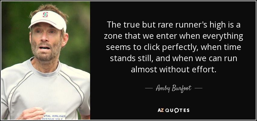 The true but rare runner's high is a zone that we enter when everything seems to click perfectly, when time stands still, and when we can run almost without effort. - Amby Burfoot