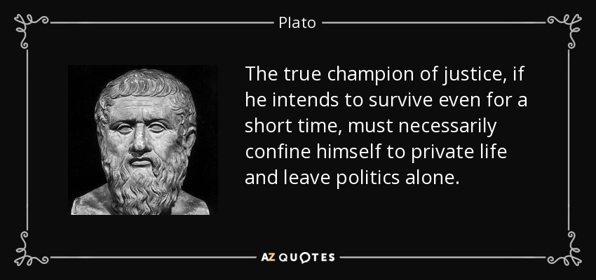 The true champion of justice, if he intends to survive even for a short time, must necessarily confine himself to private life and leave politics alone. - Plato