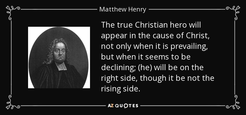 The true Christian hero will appear in the cause of Christ, not only when it is prevailing, but when it seems to be declining; (he) will be on the right side, though it be not the rising side. - Matthew Henry