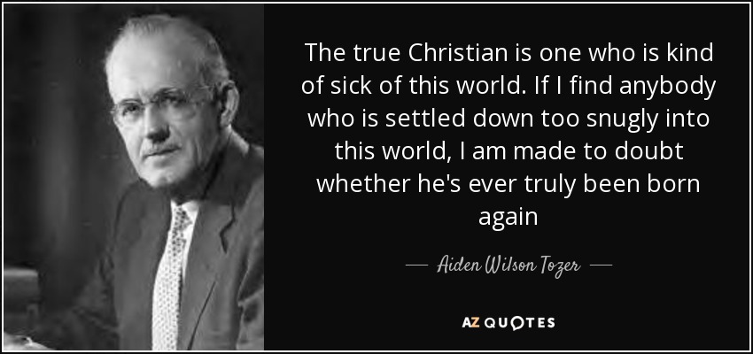 The true Christian is one who is kind of sick of this world. If I find anybody who is settled down too snugly into this world, I am made to doubt whether he's ever truly been born again - Aiden Wilson Tozer