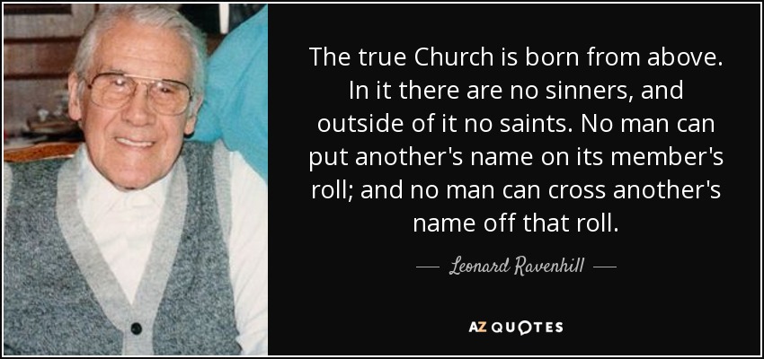 The true Church is born from above. In it there are no sinners, and outside of it no saints. No man can put another's name on its member's roll; and no man can cross another's name off that roll. - Leonard Ravenhill