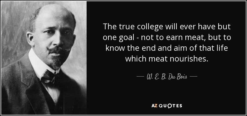 The true college will ever have but one goal - not to earn meat, but to know the end and aim of that life which meat nourishes. - W. E. B. Du Bois