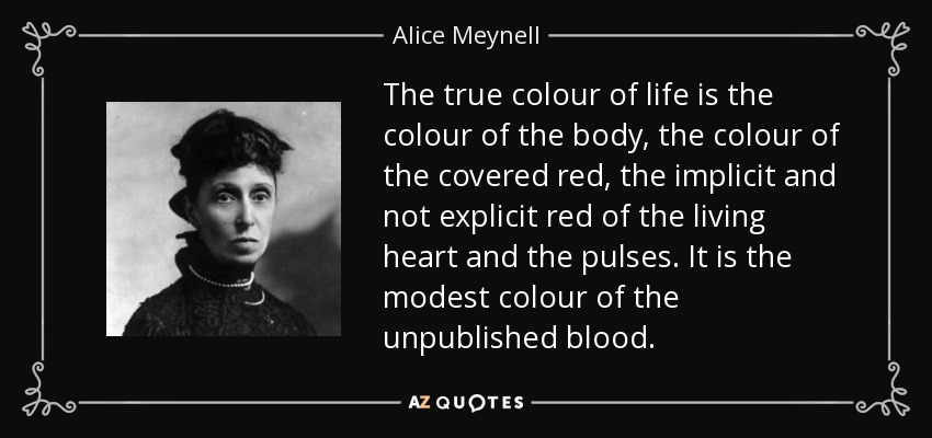 The true colour of life is the colour of the body, the colour of the covered red, the implicit and not explicit red of the living heart and the pulses. It is the modest colour of the unpublished blood. - Alice Meynell