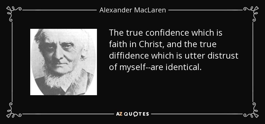 The true confidence which is faith in Christ, and the true diffidence which is utter distrust of myself--are identical. - Alexander MacLaren