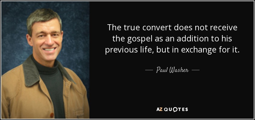 The true convert does not receive the gospel as an addition to his previous life, but in exchange for it. - Paul Washer