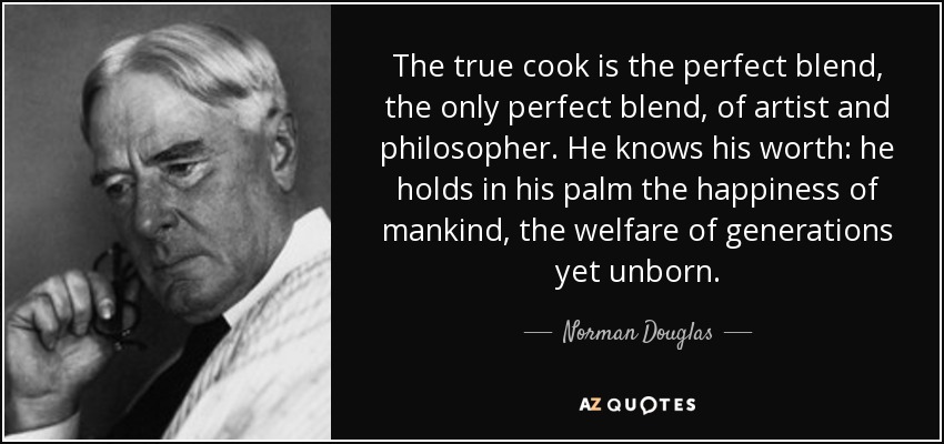 The true cook is the perfect blend, the only perfect blend, of artist and philosopher. He knows his worth: he holds in his palm the happiness of mankind, the welfare of generations yet unborn. - Norman Douglas