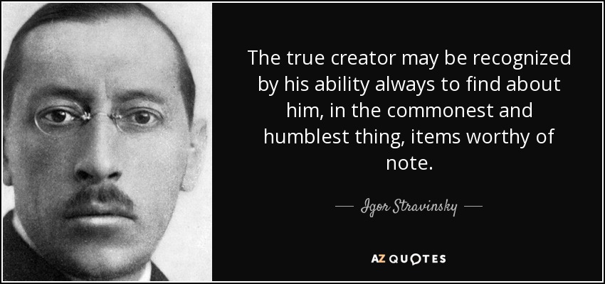 The true creator may be recognized by his ability always to find about him, in the commonest and humblest thing, items worthy of note. - Igor Stravinsky