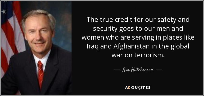 The true credit for our safety and security goes to our men and women who are serving in places like Iraq and Afghanistan in the global war on terrorism. - Asa Hutchinson