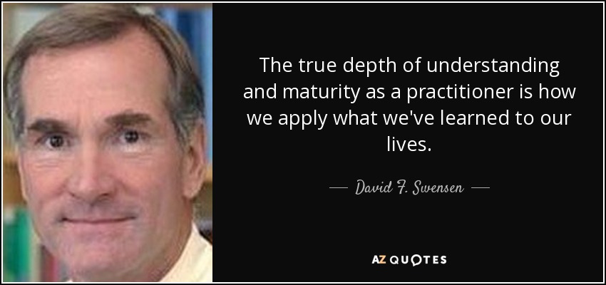 The true depth of understanding and maturity as a practitioner is how we apply what we've learned to our lives. - David F. Swensen
