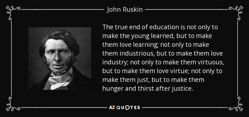 The true end of education is not only to make the young learned, but to make them love learning; not only to make them industrious, but to make them love industry; not only to make them virtuous, but to make them love virtue; not only to make them just, but to make them hunger and thirst after justice. - John Ruskin