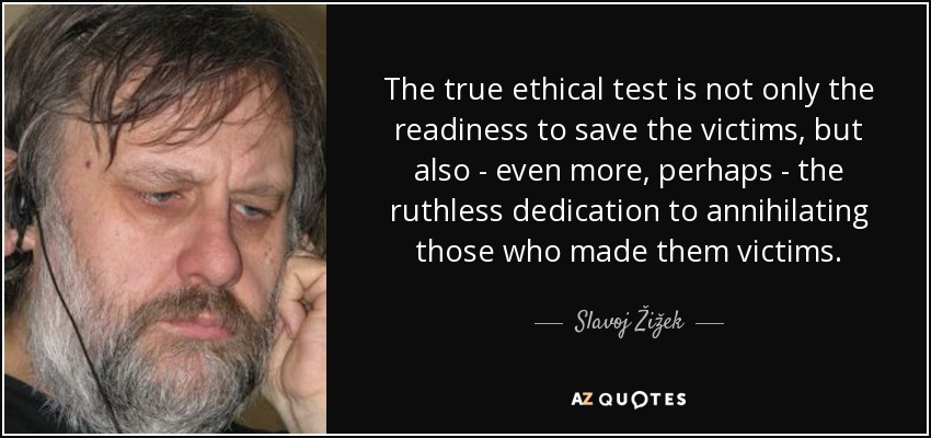 The true ethical test is not only the readiness to save the victims, but also - even more, perhaps - the ruthless dedication to annihilating those who made them victims. - Slavoj Žižek