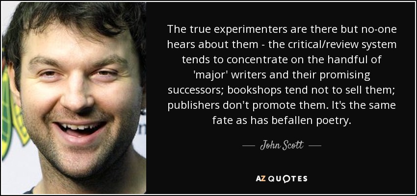The true experimenters are there but no-one hears about them - the critical/review system tends to concentrate on the handful of 'major' writers and their promising successors; bookshops tend not to sell them; publishers don't promote them. It's the same fate as has befallen poetry. - John Scott