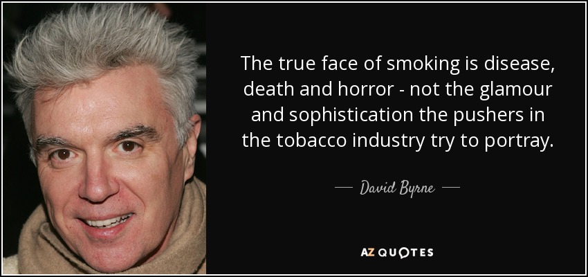 The true face of smoking is disease, death and horror - not the glamour and sophistication the pushers in the tobacco industry try to portray. - David Byrne