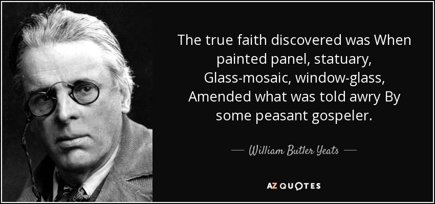 The true faith discovered was When painted panel, statuary, Glass-mosaic, window-glass, Amended what was told awry By some peasant gospeler. - William Butler Yeats