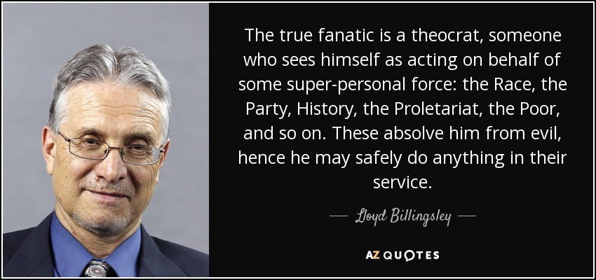 The true fanatic is a theocrat, someone who sees himself as acting on behalf of some super-personal force: the Race, the Party, History, the Proletariat, the Poor, and so on. These absolve him from evil, hence he may safely do anything in their service. - Lloyd Billingsley