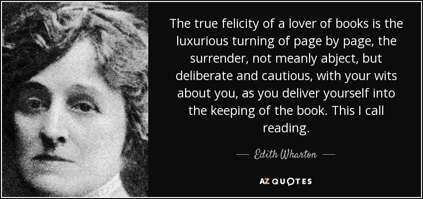 The true felicity of a lover of books is the luxurious turning of page by page, the surrender, not meanly abject, but deliberate and cautious, with your wits about you, as you deliver yourself into the keeping of the book. This I call reading. - Edith Wharton