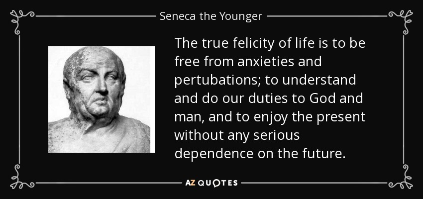 The true felicity of life is to be free from anxieties and pertubations; to understand and do our duties to God and man, and to enjoy the present without any serious dependence on the future. - Seneca the Younger