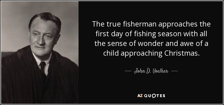 The true fisherman approaches the first day of fishing season with all the sense of wonder and awe of a child approaching Christmas. - John D. Voelker