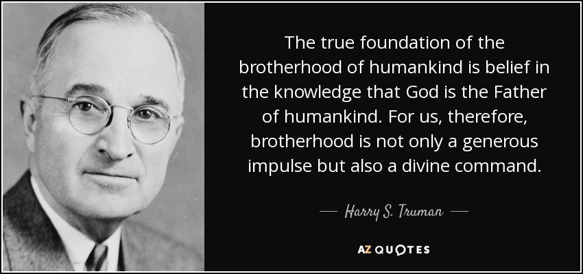 The true foundation of the brotherhood of humankind is belief in the knowledge that God is the Father of humankind. For us, therefore, brotherhood is not only a generous impulse but also a divine command. - Harry S. Truman