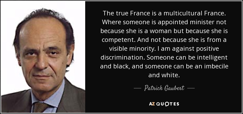 The true France is a multicultural France. Where someone is appointed minister not because she is a woman but because she is competent. And not because she is from a visible minority. I am against positive discrimination. Someone can be intelligent and black, and someone can be an imbecile and white. - Patrick Gaubert