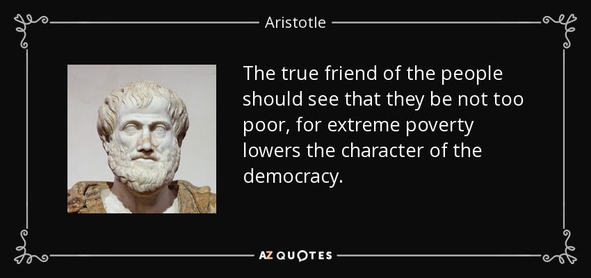 The true friend of the people should see that they be not too poor, for extreme poverty lowers the character of the democracy. - Aristotle