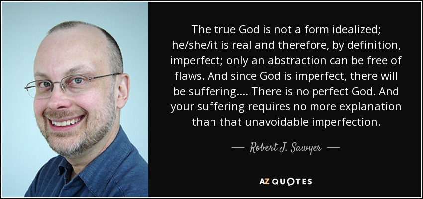 The true God is not a form idealized; he/she/it is real and therefore, by definition, imperfect; only an abstraction can be free of flaws. And since God is imperfect, there will be suffering.... There is no perfect God. And your suffering requires no more explanation than that unavoidable imperfection. - Robert J. Sawyer