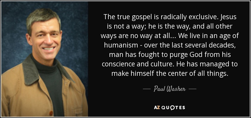 The true gospel is radically exclusive. Jesus is not a way; he is the way, and all other ways are no way at all... We live in an age of humanism - over the last several decades, man has fought to purge God from his conscience and culture. He has managed to make himself the center of all things. - Paul Washer