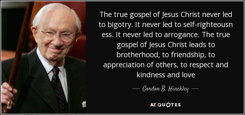 The true gospel of Jesus Christ never led to bigotry. It never led to self-righteousn ess. It never led to arrogance. The true gospel of Jesus Christ leads to brotherhood, to friendship, to appreciation of others, to respect and kindness and love - Gordon B. Hinckley